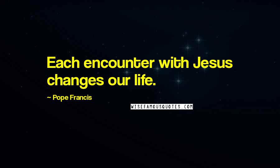 Pope Francis Quotes: Each encounter with Jesus changes our life.