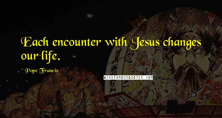 Pope Francis Quotes: Each encounter with Jesus changes our life.