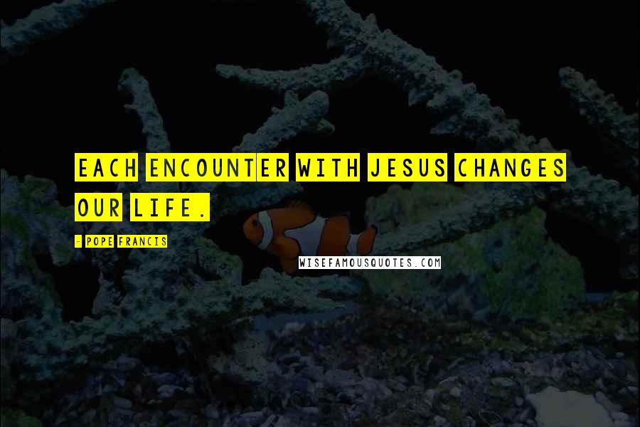 Pope Francis Quotes: Each encounter with Jesus changes our life.