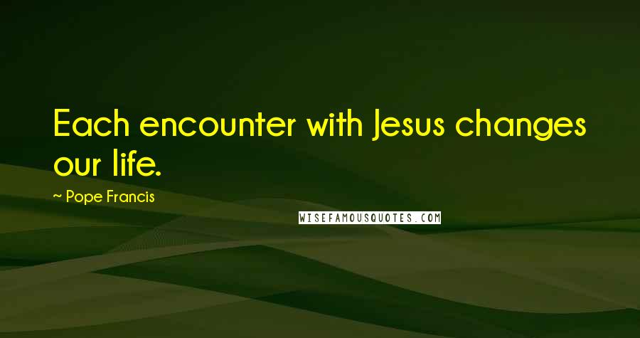 Pope Francis Quotes: Each encounter with Jesus changes our life.