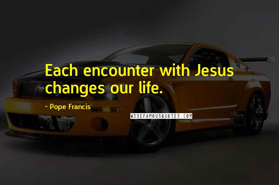 Pope Francis Quotes: Each encounter with Jesus changes our life.