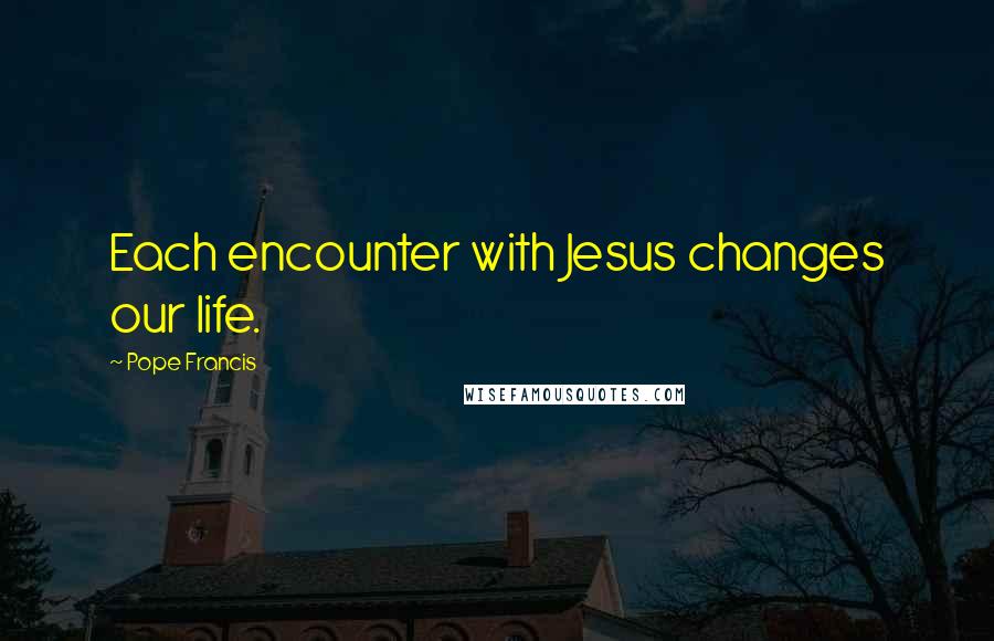 Pope Francis Quotes: Each encounter with Jesus changes our life.