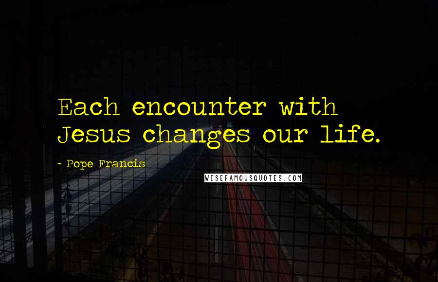 Pope Francis Quotes: Each encounter with Jesus changes our life.