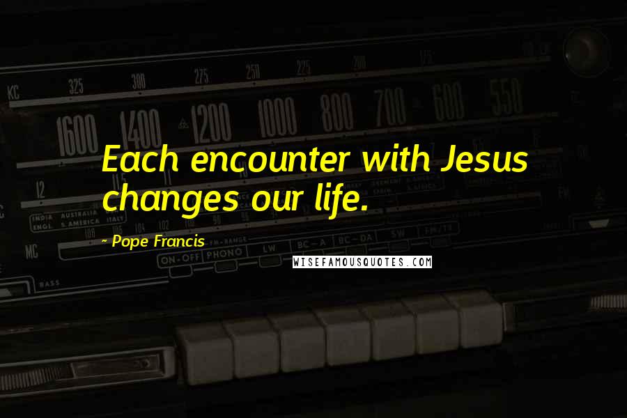 Pope Francis Quotes: Each encounter with Jesus changes our life.