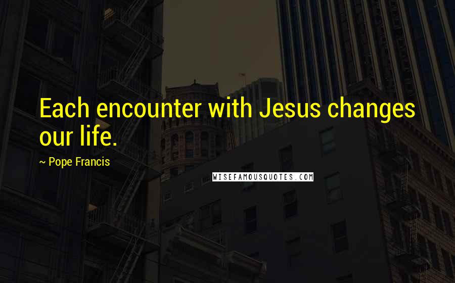 Pope Francis Quotes: Each encounter with Jesus changes our life.