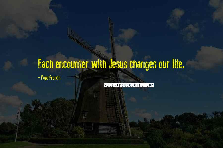 Pope Francis Quotes: Each encounter with Jesus changes our life.