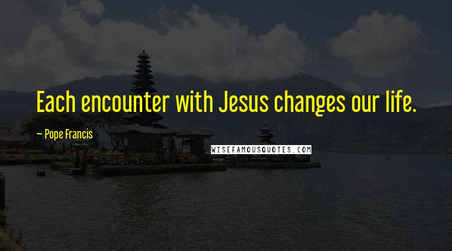 Pope Francis Quotes: Each encounter with Jesus changes our life.