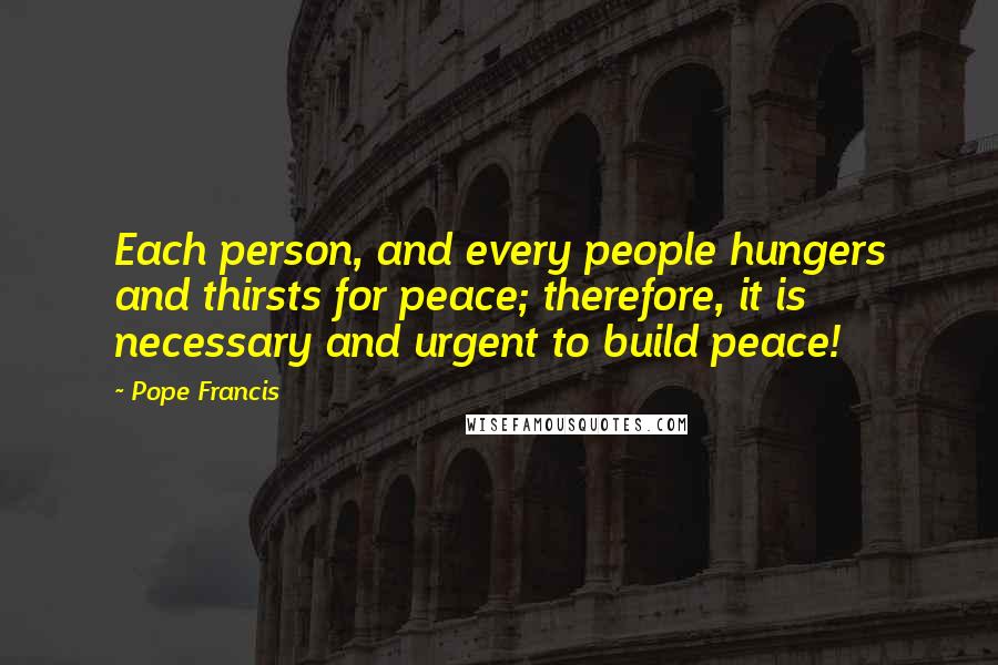 Pope Francis Quotes: Each person, and every people hungers and thirsts for peace; therefore, it is necessary and urgent to build peace!