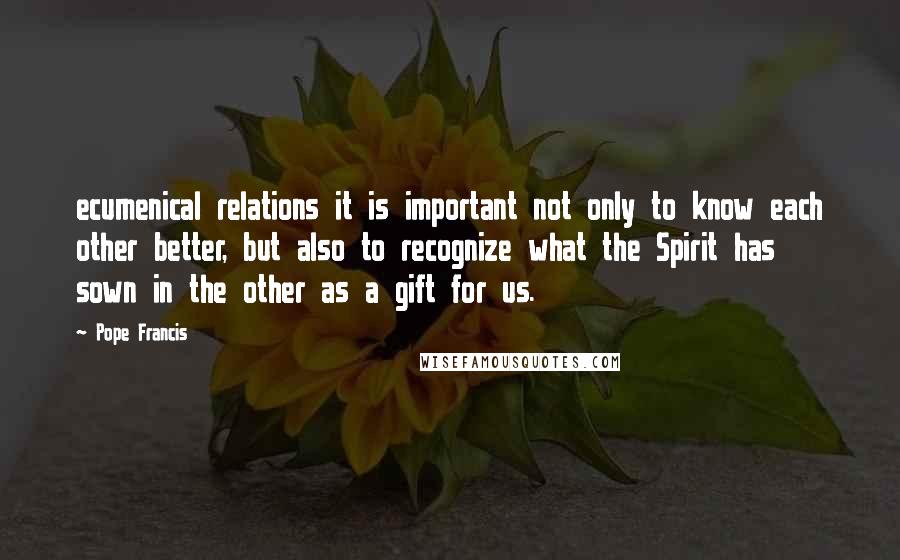 Pope Francis Quotes: ecumenical relations it is important not only to know each other better, but also to recognize what the Spirit has sown in the other as a gift for us.