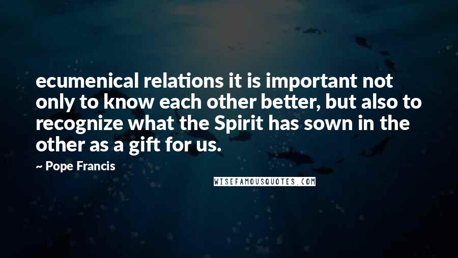 Pope Francis Quotes: ecumenical relations it is important not only to know each other better, but also to recognize what the Spirit has sown in the other as a gift for us.