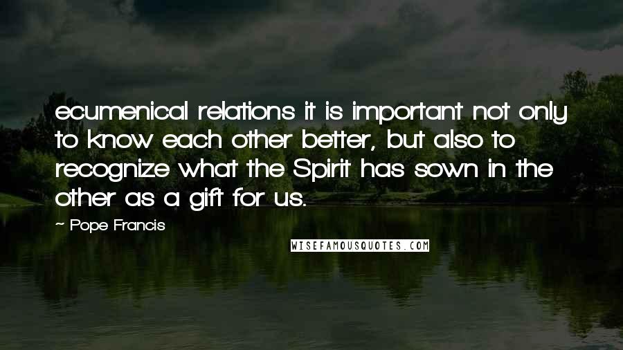 Pope Francis Quotes: ecumenical relations it is important not only to know each other better, but also to recognize what the Spirit has sown in the other as a gift for us.