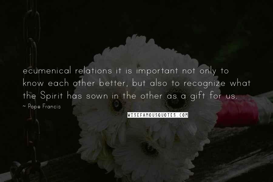 Pope Francis Quotes: ecumenical relations it is important not only to know each other better, but also to recognize what the Spirit has sown in the other as a gift for us.