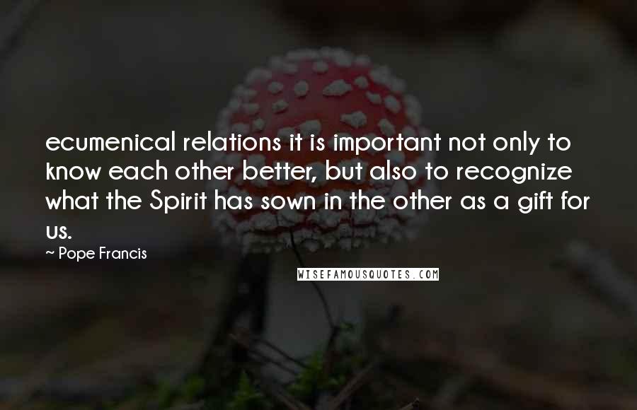 Pope Francis Quotes: ecumenical relations it is important not only to know each other better, but also to recognize what the Spirit has sown in the other as a gift for us.