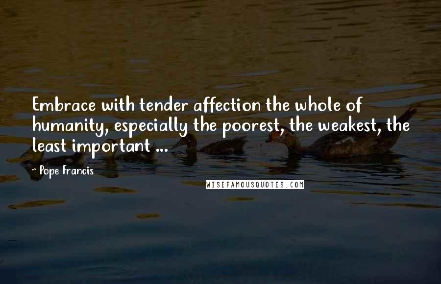 Pope Francis Quotes: Embrace with tender affection the whole of humanity, especially the poorest, the weakest, the least important ...