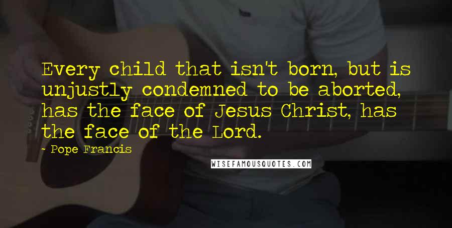 Pope Francis Quotes: Every child that isn't born, but is unjustly condemned to be aborted, has the face of Jesus Christ, has the face of the Lord.