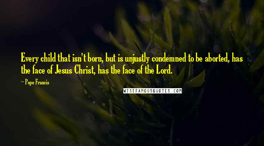 Pope Francis Quotes: Every child that isn't born, but is unjustly condemned to be aborted, has the face of Jesus Christ, has the face of the Lord.