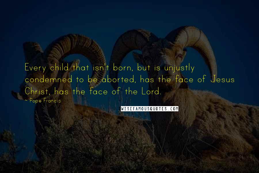 Pope Francis Quotes: Every child that isn't born, but is unjustly condemned to be aborted, has the face of Jesus Christ, has the face of the Lord.