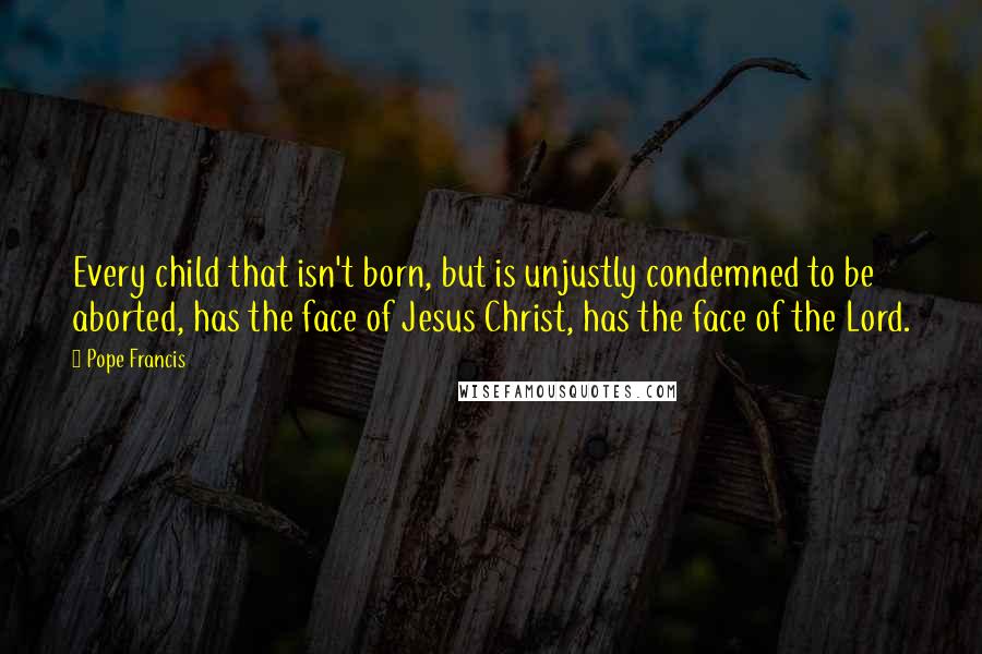 Pope Francis Quotes: Every child that isn't born, but is unjustly condemned to be aborted, has the face of Jesus Christ, has the face of the Lord.