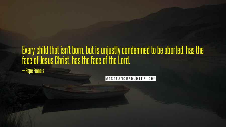 Pope Francis Quotes: Every child that isn't born, but is unjustly condemned to be aborted, has the face of Jesus Christ, has the face of the Lord.