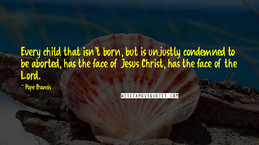 Pope Francis Quotes: Every child that isn't born, but is unjustly condemned to be aborted, has the face of Jesus Christ, has the face of the Lord.