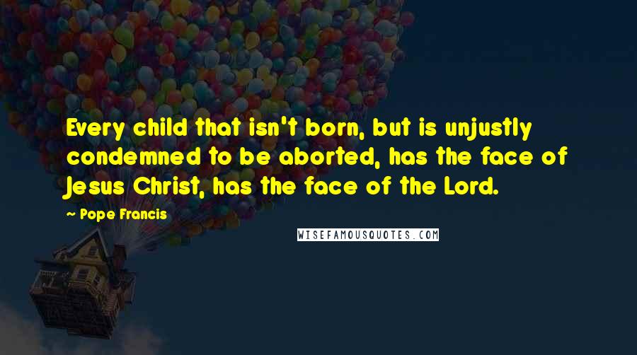 Pope Francis Quotes: Every child that isn't born, but is unjustly condemned to be aborted, has the face of Jesus Christ, has the face of the Lord.