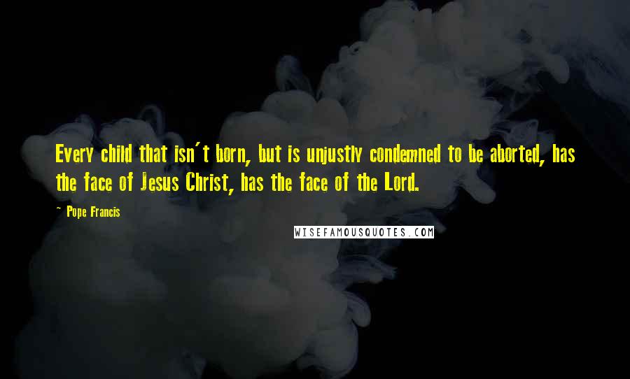 Pope Francis Quotes: Every child that isn't born, but is unjustly condemned to be aborted, has the face of Jesus Christ, has the face of the Lord.