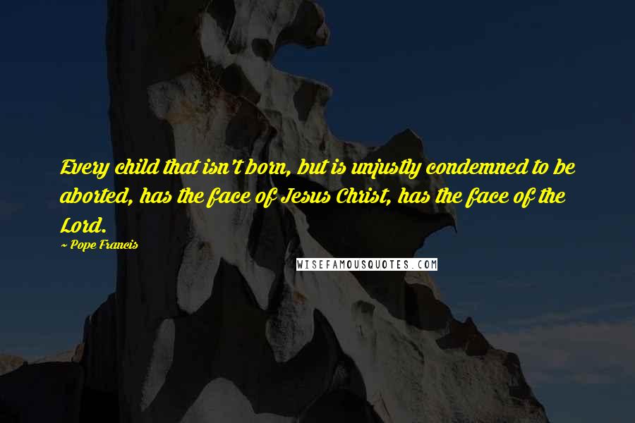 Pope Francis Quotes: Every child that isn't born, but is unjustly condemned to be aborted, has the face of Jesus Christ, has the face of the Lord.