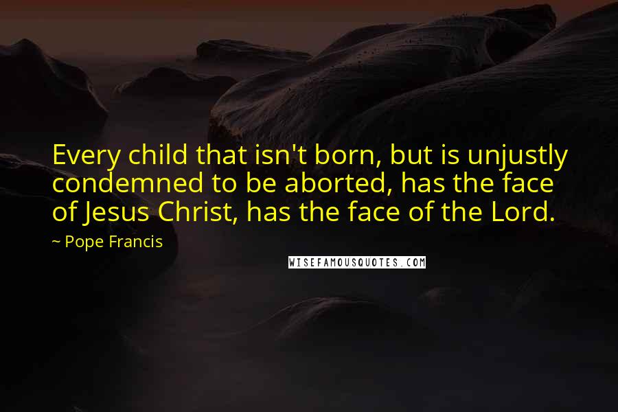 Pope Francis Quotes: Every child that isn't born, but is unjustly condemned to be aborted, has the face of Jesus Christ, has the face of the Lord.