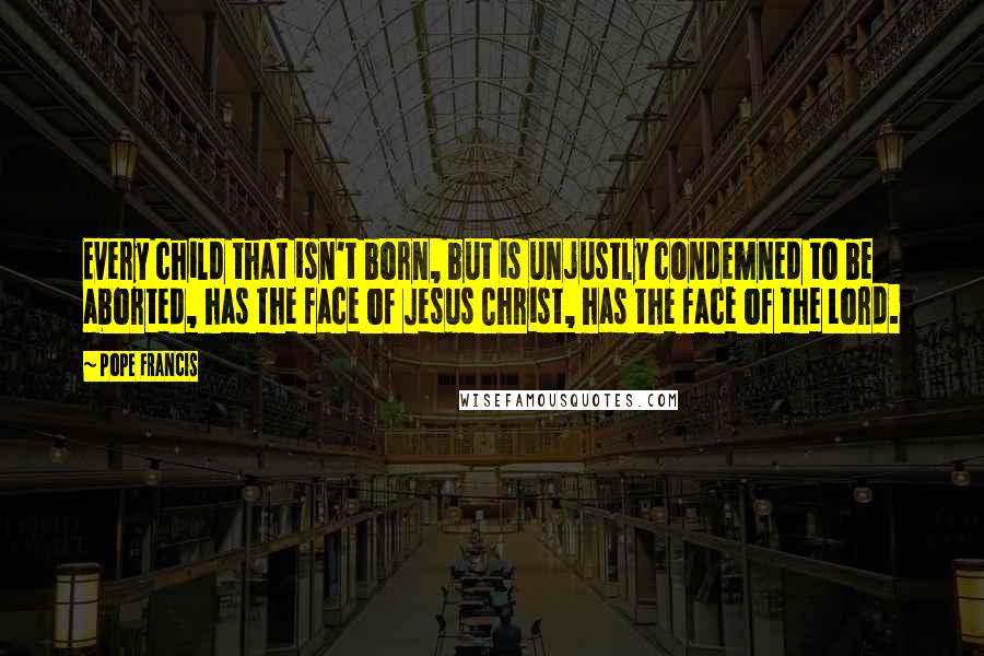 Pope Francis Quotes: Every child that isn't born, but is unjustly condemned to be aborted, has the face of Jesus Christ, has the face of the Lord.