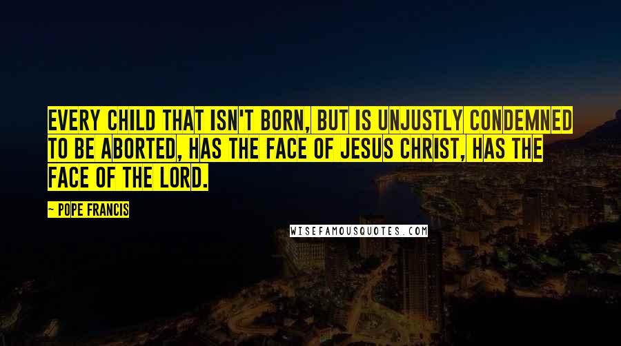 Pope Francis Quotes: Every child that isn't born, but is unjustly condemned to be aborted, has the face of Jesus Christ, has the face of the Lord.