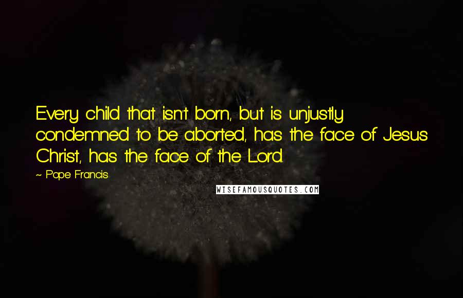 Pope Francis Quotes: Every child that isn't born, but is unjustly condemned to be aborted, has the face of Jesus Christ, has the face of the Lord.