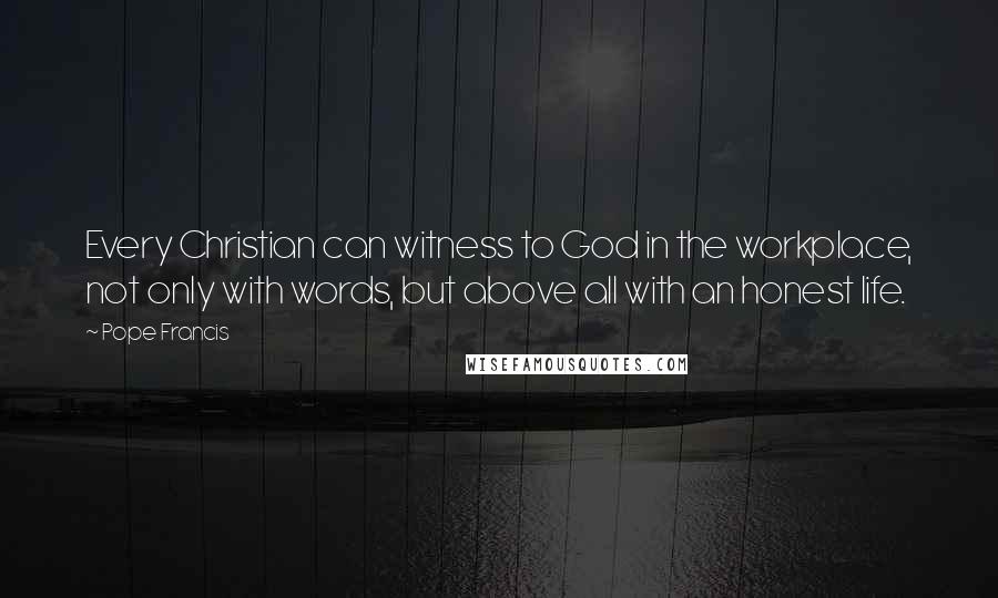 Pope Francis Quotes: Every Christian can witness to God in the workplace, not only with words, but above all with an honest life.