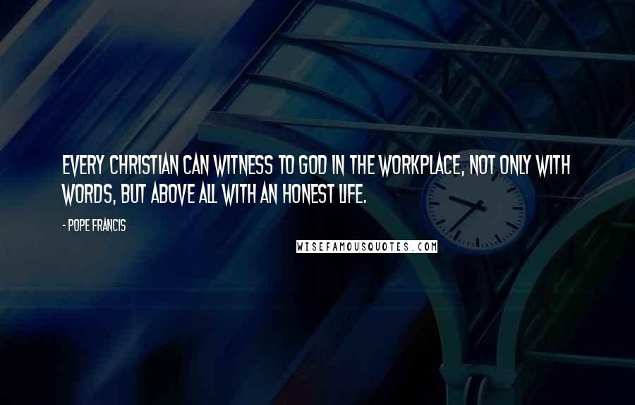 Pope Francis Quotes: Every Christian can witness to God in the workplace, not only with words, but above all with an honest life.