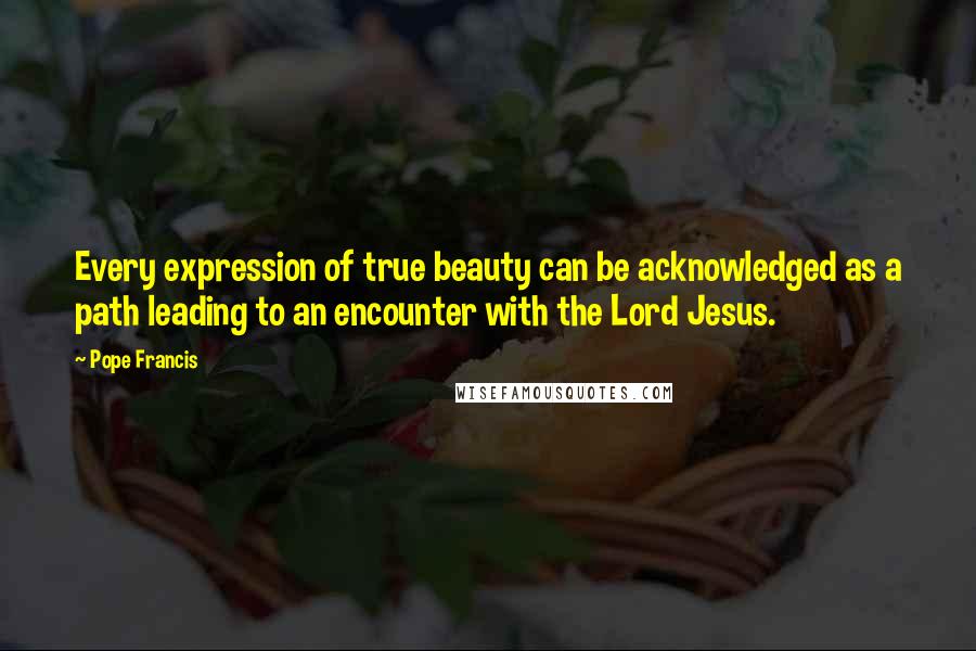 Pope Francis Quotes: Every expression of true beauty can be acknowledged as a path leading to an encounter with the Lord Jesus.