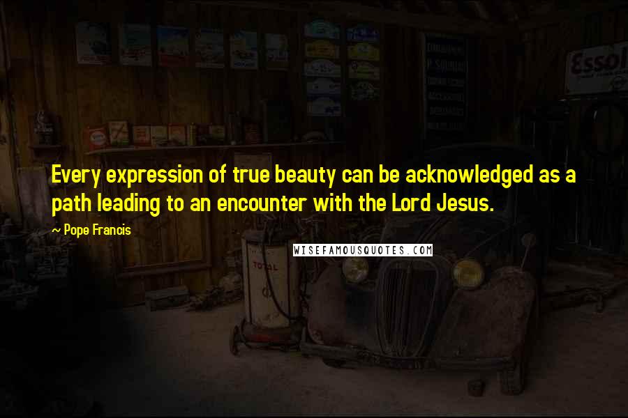 Pope Francis Quotes: Every expression of true beauty can be acknowledged as a path leading to an encounter with the Lord Jesus.