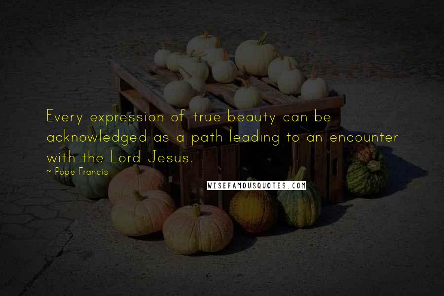 Pope Francis Quotes: Every expression of true beauty can be acknowledged as a path leading to an encounter with the Lord Jesus.