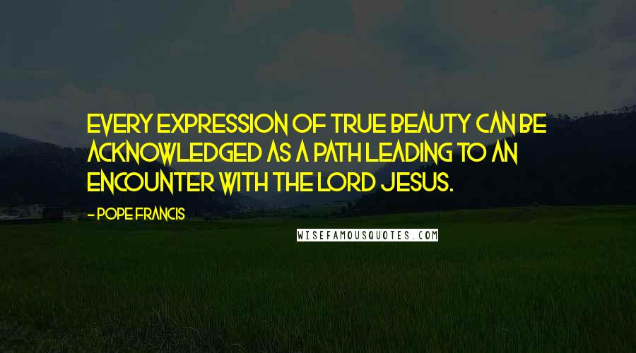 Pope Francis Quotes: Every expression of true beauty can be acknowledged as a path leading to an encounter with the Lord Jesus.