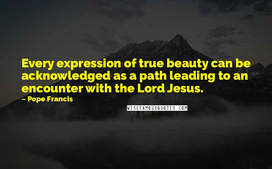 Pope Francis Quotes: Every expression of true beauty can be acknowledged as a path leading to an encounter with the Lord Jesus.