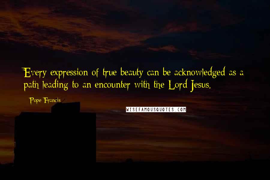 Pope Francis Quotes: Every expression of true beauty can be acknowledged as a path leading to an encounter with the Lord Jesus.