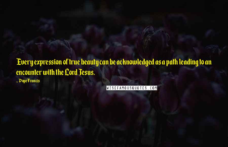 Pope Francis Quotes: Every expression of true beauty can be acknowledged as a path leading to an encounter with the Lord Jesus.