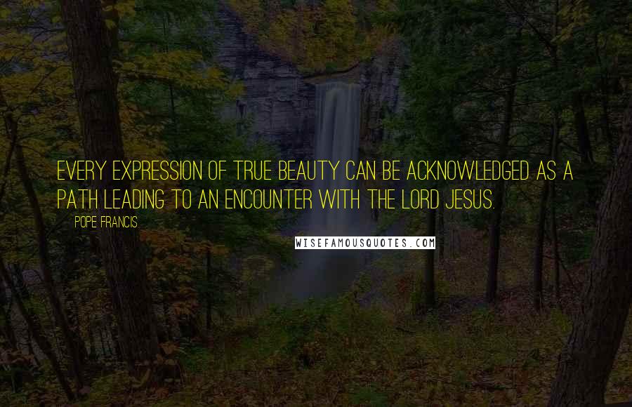 Pope Francis Quotes: Every expression of true beauty can be acknowledged as a path leading to an encounter with the Lord Jesus.