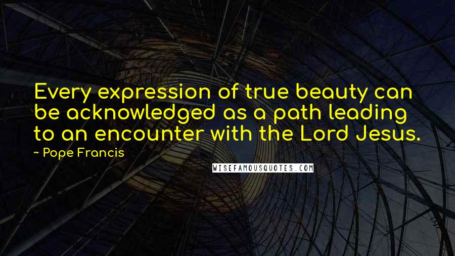 Pope Francis Quotes: Every expression of true beauty can be acknowledged as a path leading to an encounter with the Lord Jesus.