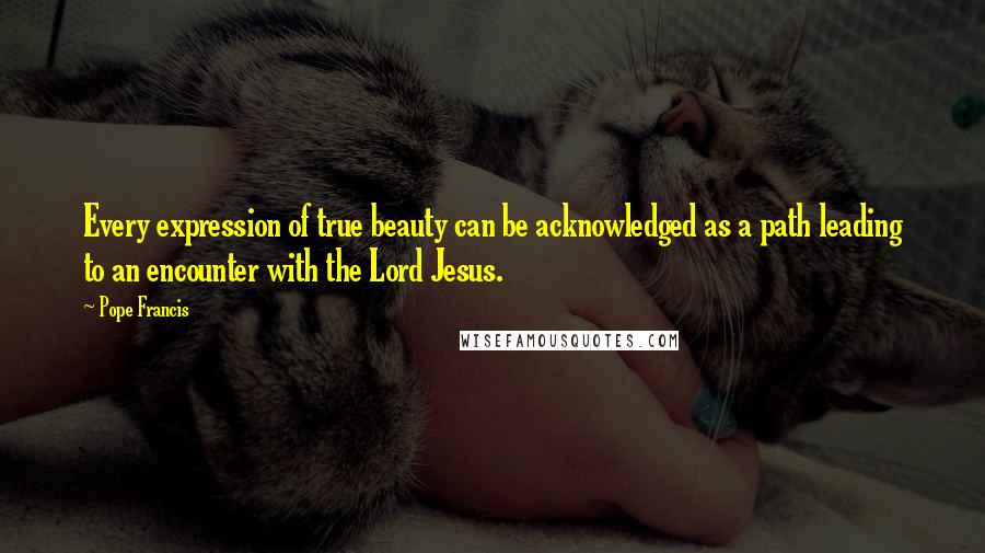 Pope Francis Quotes: Every expression of true beauty can be acknowledged as a path leading to an encounter with the Lord Jesus.