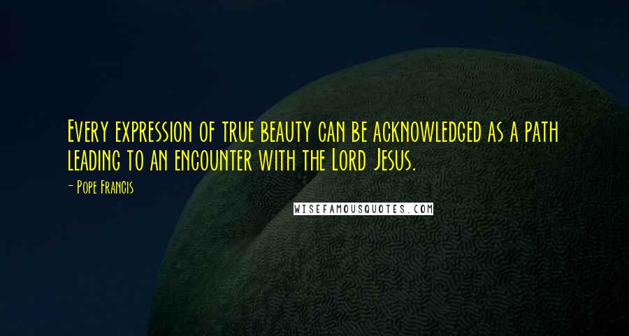 Pope Francis Quotes: Every expression of true beauty can be acknowledged as a path leading to an encounter with the Lord Jesus.