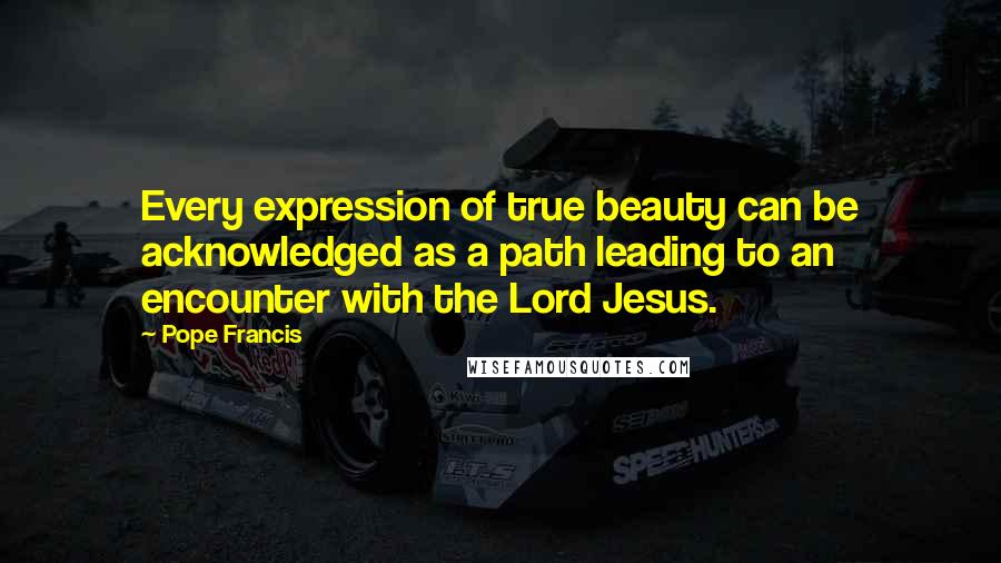 Pope Francis Quotes: Every expression of true beauty can be acknowledged as a path leading to an encounter with the Lord Jesus.