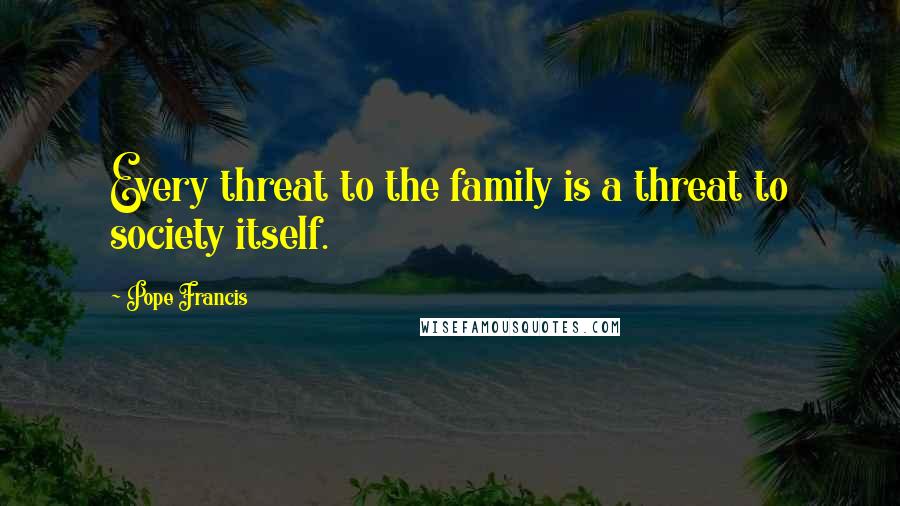 Pope Francis Quotes: Every threat to the family is a threat to society itself.