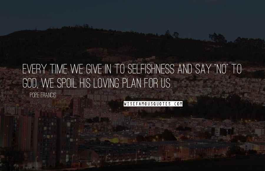 Pope Francis Quotes: Every time we give in to selfishness and say "No" to God, we spoil his loving plan for us.