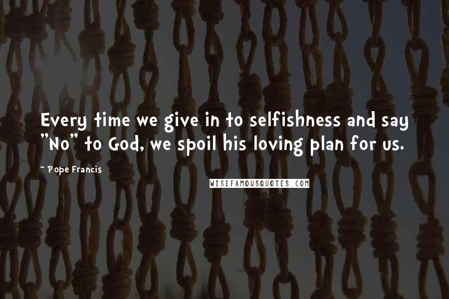 Pope Francis Quotes: Every time we give in to selfishness and say "No" to God, we spoil his loving plan for us.