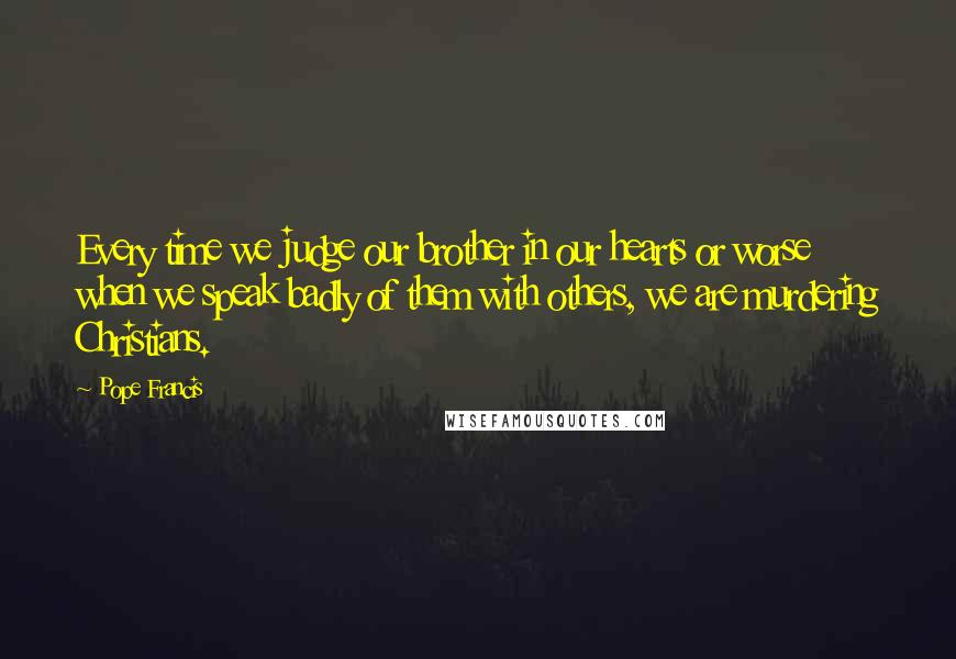 Pope Francis Quotes: Every time we judge our brother in our hearts or worse when we speak badly of them with others, we are murdering Christians.