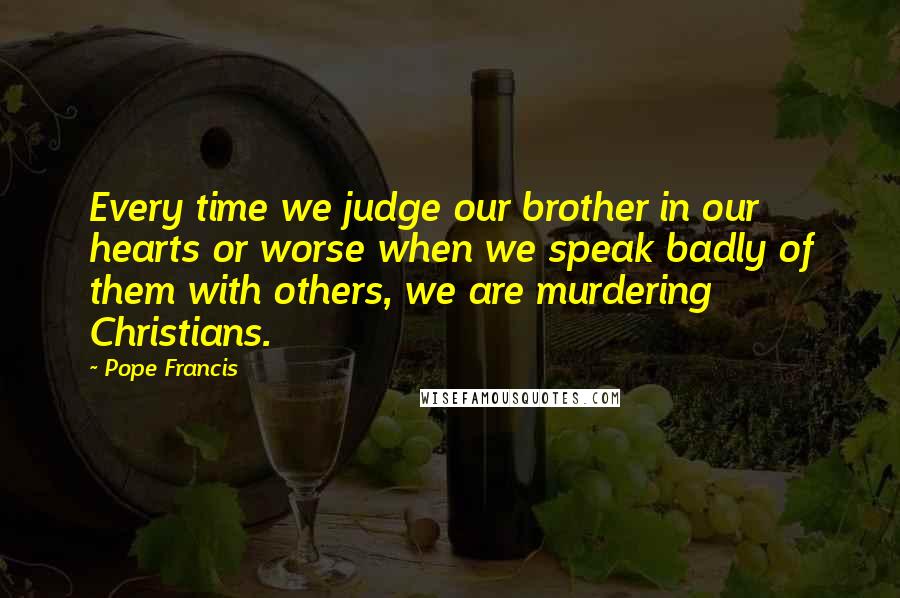 Pope Francis Quotes: Every time we judge our brother in our hearts or worse when we speak badly of them with others, we are murdering Christians.